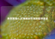 体育新闻nba比赛精彩纷呈的篮球盛宴