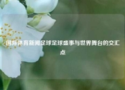 国际体育新闻足球足球盛事与世界舞台的交汇点